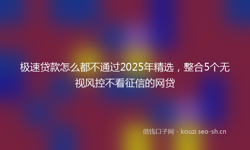 极速贷款怎么都不通过2025年精选，整合5个无视风控不看征信的网贷