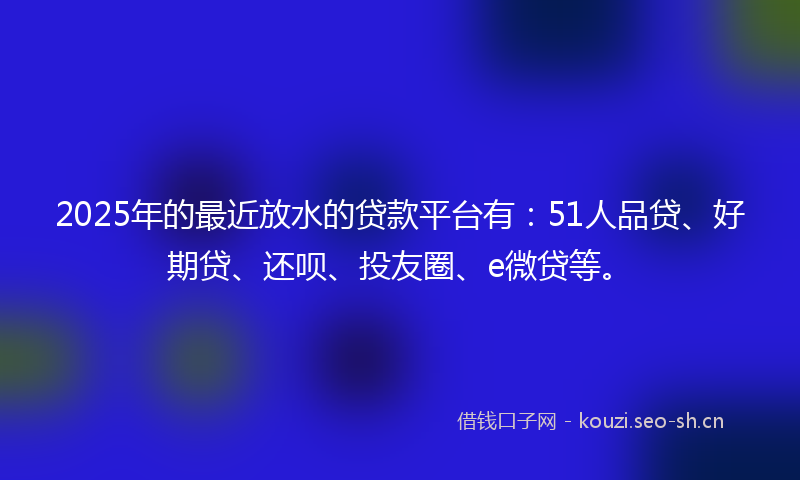2025年的最近放水的贷款平台有：51人品贷、好期贷、还呗、投友圈、e微贷等。