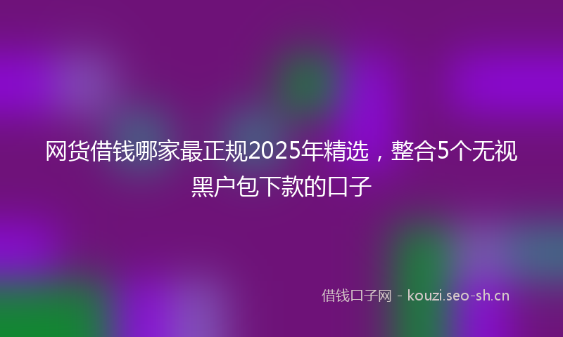 网货借钱哪家最正规2025年精选，整合5个无视黑户包下款的口子