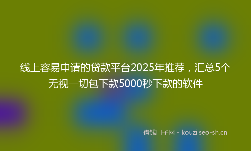 线上容易申请的贷款平台2025年推荐，汇总5个无视一切包下款5000秒下款的软件