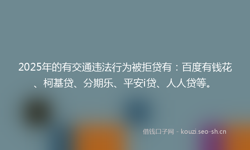 2025年的有交通违法行为被拒贷有：百度有钱花、柯基贷、分期乐、平安i贷、人人贷等。