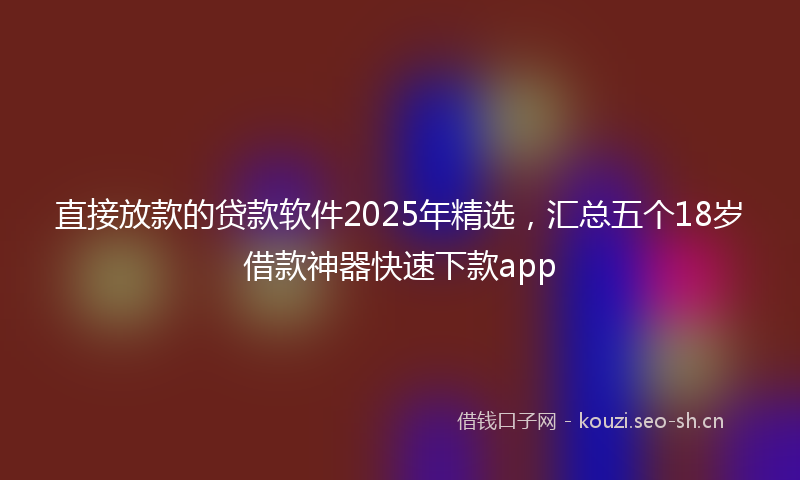 直接放款的贷款软件2025年精选，汇总五个18岁借款神器快速下款app