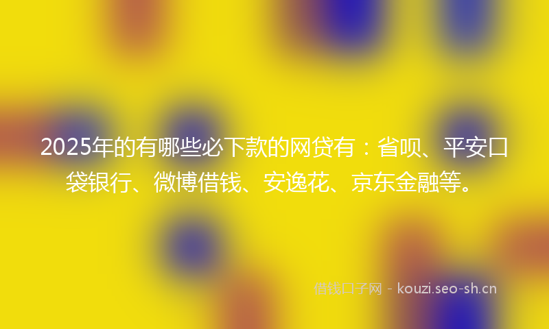 2025年的有哪些必下款的网贷有：省呗、平安口袋银行、微博借钱、安逸花、京东金融等。