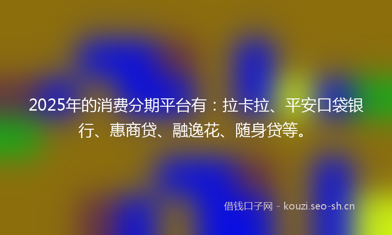 2025年的消费分期平台有：拉卡拉、平安口袋银行、惠商贷、融逸花、随身贷等。