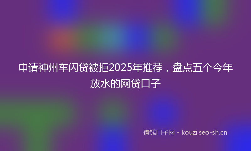 申请神州车闪贷被拒2025年推荐，盘点五个今年放水的网贷口子