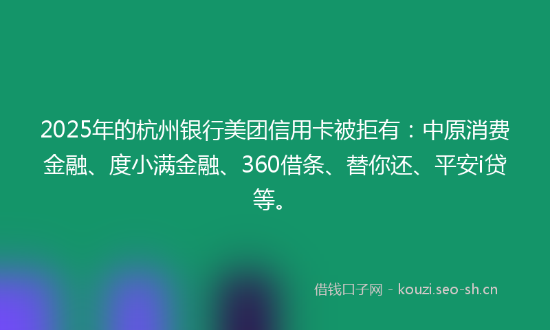 2025年的杭州银行美团信用卡被拒有：中原消费金融、度小满金融、360借条、替你还、平安i贷等。