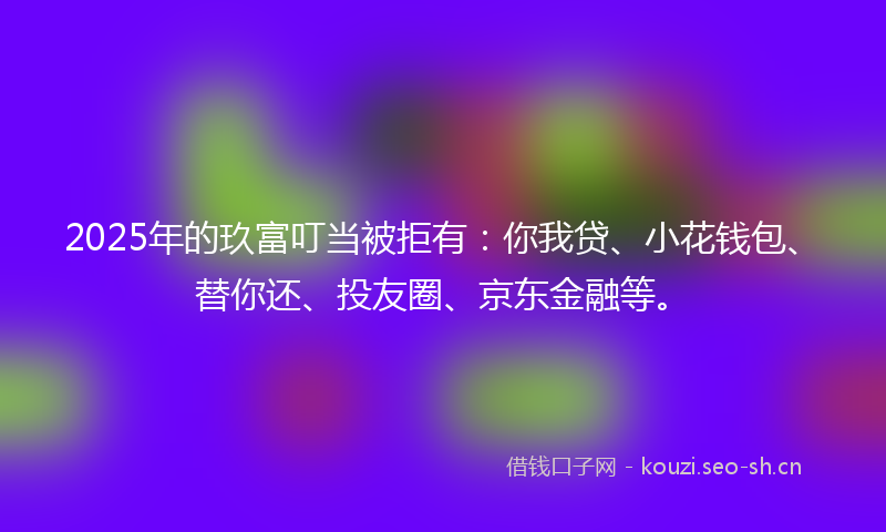 2025年的玖富叮当被拒有：你我贷、小花钱包、替你还、投友圈、京东金融等。