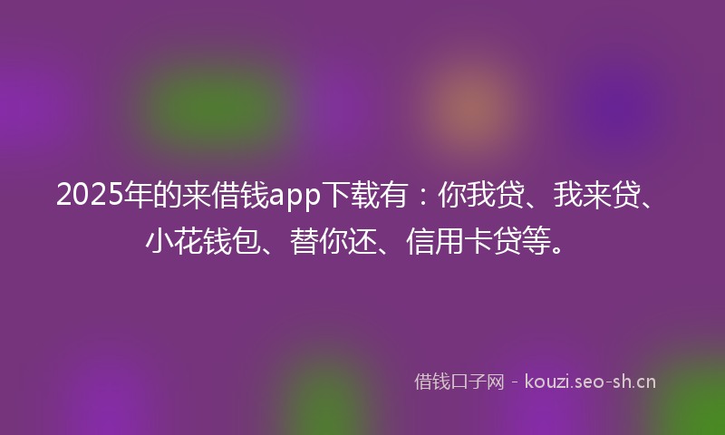 2025年的来借钱app下载有：你我贷、我来贷、小花钱包、替你还、信用卡贷等。
