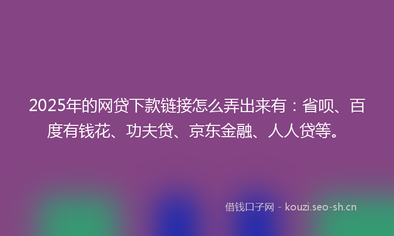 2025年的网贷下款链接怎么弄出来有：省呗、百度有钱花、功夫贷、京东金融、人人贷等。