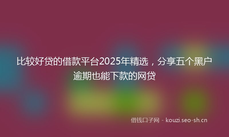 比较好贷的借款平台2025年精选，分享五个黑户逾期也能下款的网贷