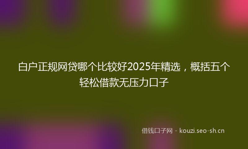 白户正规网贷哪个比较好2025年精选，概括五个轻松借款无压力口子