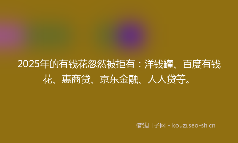 2025年的有钱花忽然被拒有：洋钱罐、百度有钱花、惠商贷、京东金融、人人贷等。
