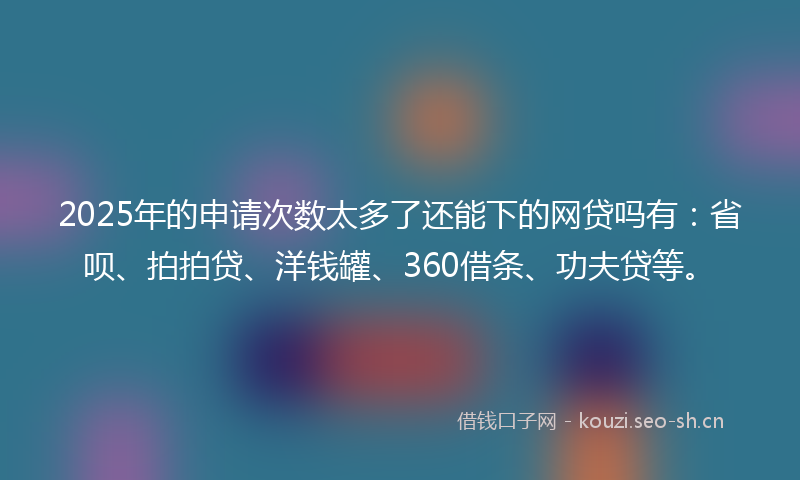 2025年的申请次数太多了还能下的网贷吗有：省呗、拍拍贷、洋钱罐、360借条、功夫贷等。