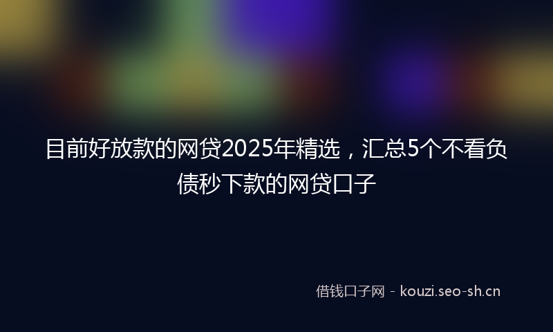 目前好放款的网贷2025年精选，汇总5个不看负债秒下款的网贷口子