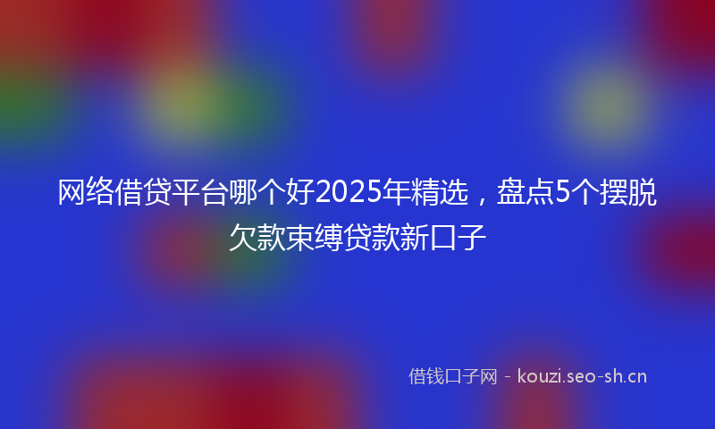 网络借贷平台哪个好2025年精选，盘点5个摆脱欠款束缚贷款新口子