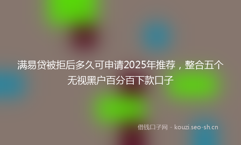 满易贷被拒后多久可申请2025年推荐，整合五个无视黑户百分百下款口子