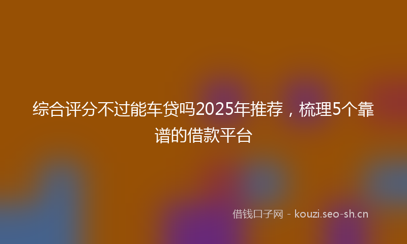 综合评分不过能车贷吗2025年推荐，梳理5个靠谱的借款平台