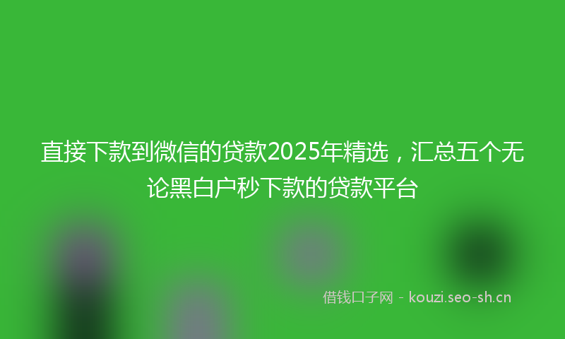 直接下款到微信的贷款2025年精选，汇总五个无论黑白户秒下款的贷款平台
