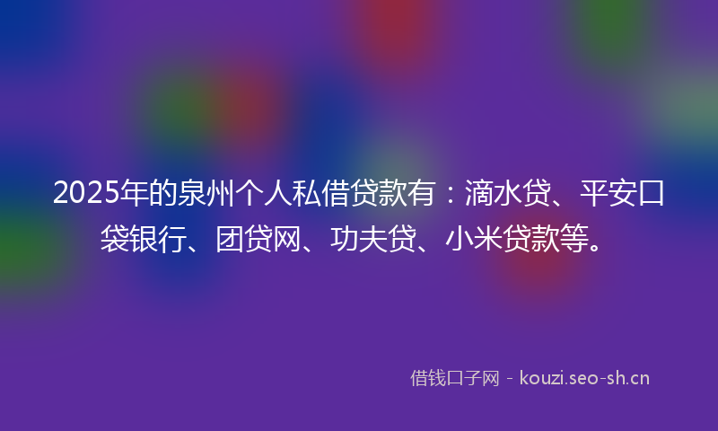 2025年的泉州个人私借贷款有：滴水贷、平安口袋银行、团贷网、功夫贷、小米贷款等。