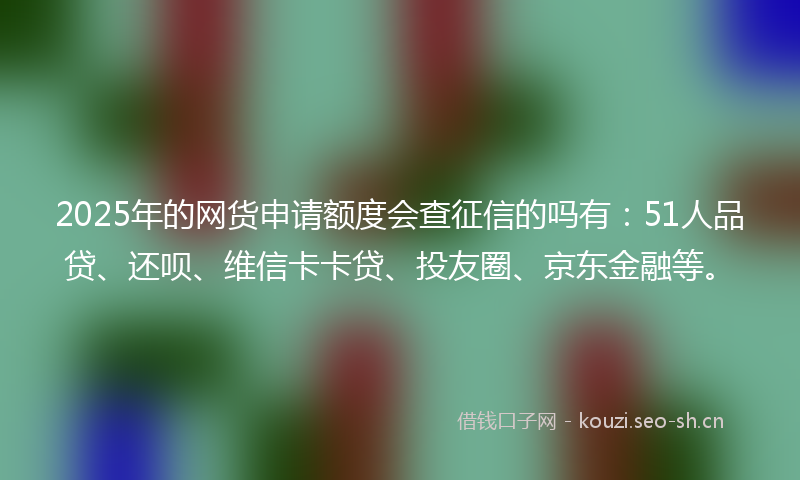 2025年的网货申请额度会查征信的吗有：51人品贷、还呗、维信卡卡贷、投友圈、京东金融等。