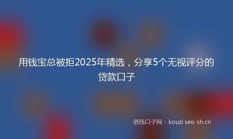 用钱宝总被拒2025年精选，分享5个无视评分的贷款口子