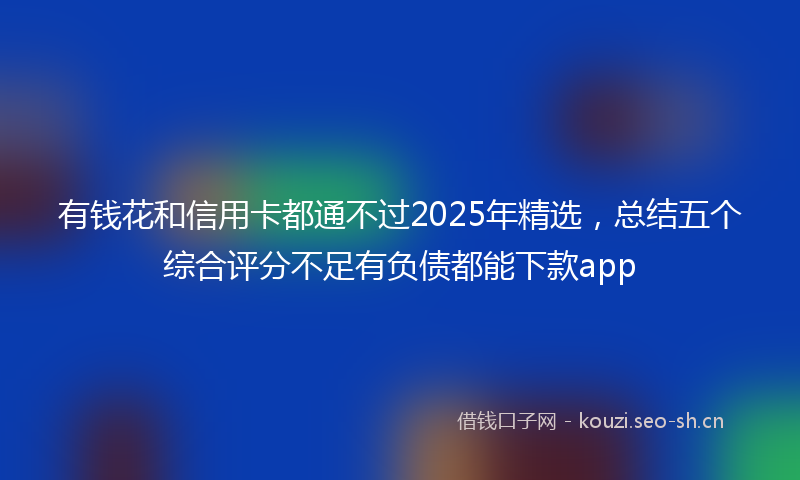 有钱花和信用卡都通不过2025年精选，总结五个综合评分不足有负债都能下款app