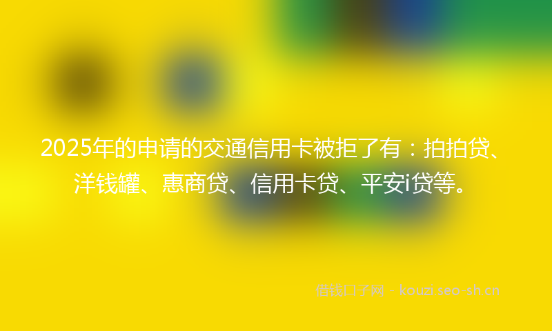 2025年的申请的交通信用卡被拒了有：拍拍贷、洋钱罐、惠商贷、信用卡贷、平安i贷等。