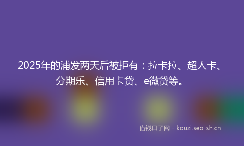 2025年的浦发两天后被拒有：拉卡拉、超人卡、分期乐、信用卡贷、e微贷等。