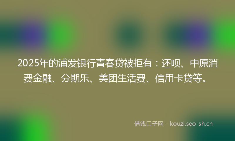 2025年的浦发银行青春贷被拒有：还呗、中原消费金融、分期乐、美团生活费、信用卡贷等。