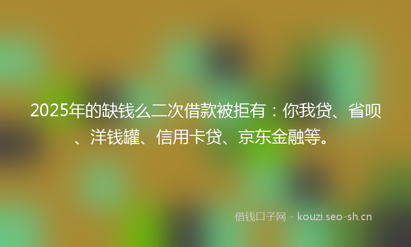 2025年的缺钱么二次借款被拒有：你我贷、省呗、洋钱罐、信用卡贷、京东金融等。