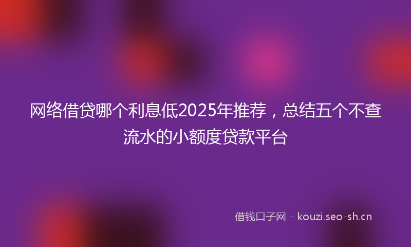 网络借贷哪个利息低2025年推荐，总结五个不查流水的小额度贷款平台