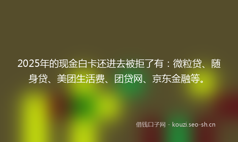 2025年的现金白卡还进去被拒了有：微粒贷、随身贷、美团生活费、团贷网、京东金融等。