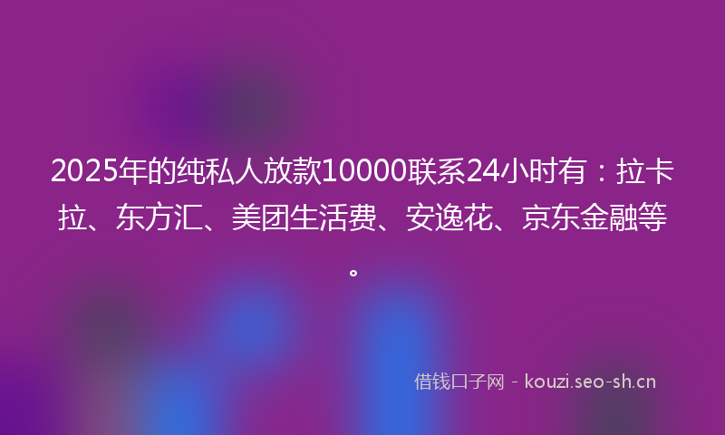 2025年的纯私人放款10000联系24小时有：拉卡拉、东方汇、美团生活费、安逸花、京东金融等。