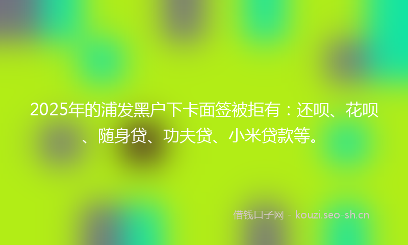 2025年的浦发黑户下卡面签被拒有：还呗、花呗、随身贷、功夫贷、小米贷款等。