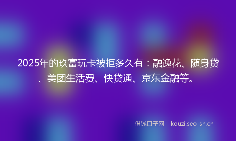 2025年的玖富玩卡被拒多久有：融逸花、随身贷、美团生活费、快贷通、京东金融等。