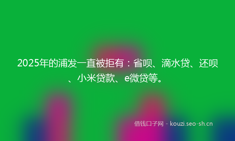 2025年的浦发一直被拒有：省呗、滴水贷、还呗、小米贷款、e微贷等。