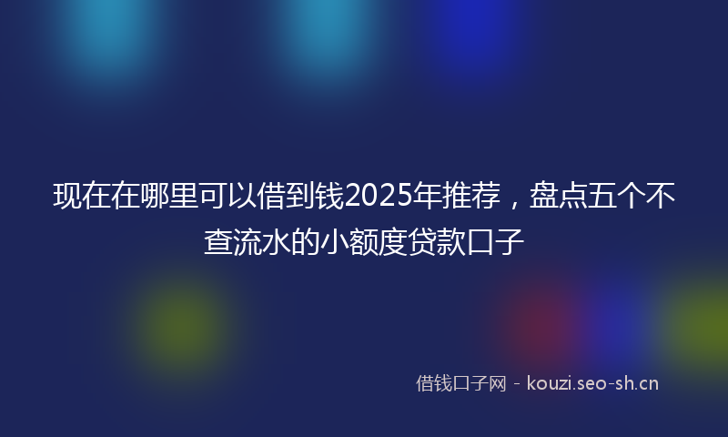 现在在哪里可以借到钱2025年推荐，盘点五个不查流水的小额度贷款口子