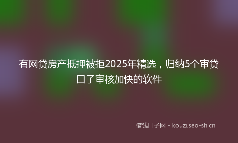 有网贷房产抵押被拒2025年精选，归纳5个审贷口子审核加快的软件
