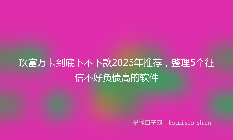 玖富万卡到底下不下款2025年推荐，整理5个征信不好负债高的软件