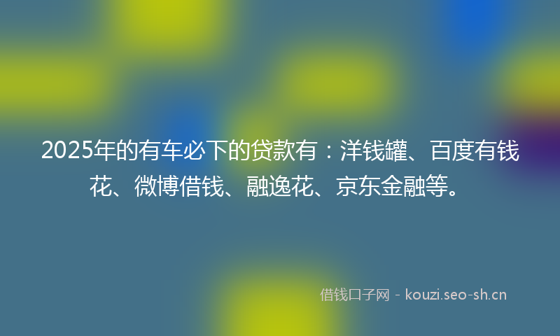2025年的有车必下的贷款有：洋钱罐、百度有钱花、微博借钱、融逸花、京东金融等。