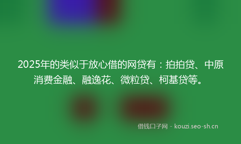 2025年的类似于放心借的网贷有：拍拍贷、中原消费金融、融逸花、微粒贷、柯基贷等。