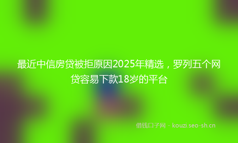 最近中信房贷被拒原因2025年精选，罗列五个网贷容易下款18岁的平台