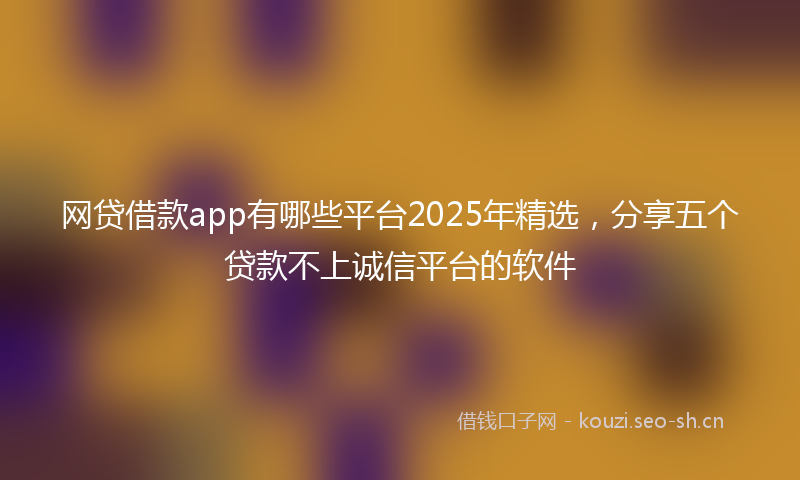 网贷借款app有哪些平台2025年精选，分享五个贷款不上诚信平台的软件