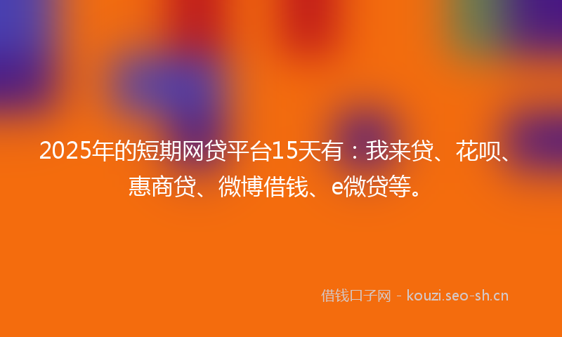2025年的短期网贷平台15天有：我来贷、花呗、惠商贷、微博借钱、e微贷等。