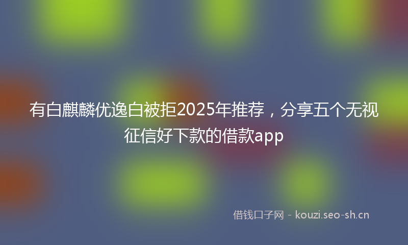 有白麒麟优逸白被拒2025年推荐，分享五个无视征信好下款的借款app