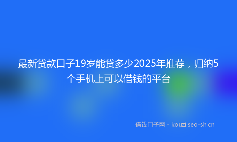 最新贷款口子19岁能贷多少2025年推荐，归纳5个手机上可以借钱的平台