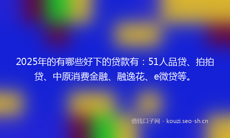 2025年的有哪些好下的贷款有：51人品贷、拍拍贷、中原消费金融、融逸花、e微贷等。