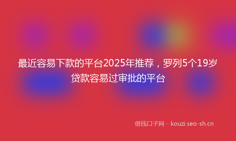 最近容易下款的平台2025年推荐,罗列5个19岁贷款容易过审批的平台