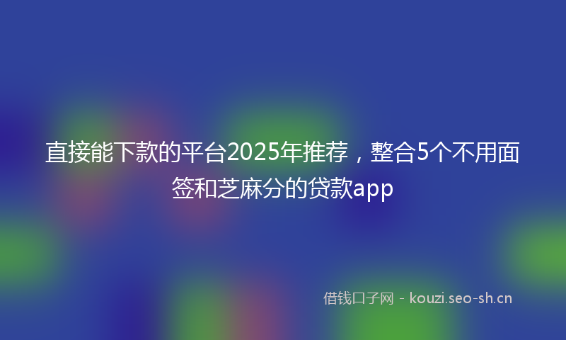 直接能下款的平台2025年推荐，整合5个不用面签和芝麻分的贷款app