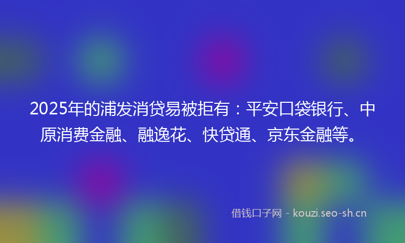 2025年的浦发消贷易被拒有：平安口袋银行、中原消费金融、融逸花、快贷通、京东金融等。
